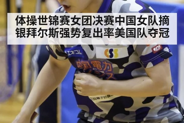 体操世锦赛女团决赛中国女队摘银拜尔斯强势复出率美国队夺冠