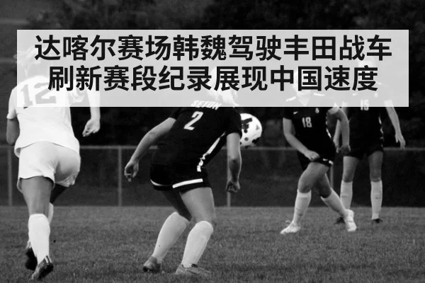 达喀尔赛场韩魏驾驶丰田战车刷新赛段纪录展现中国速度