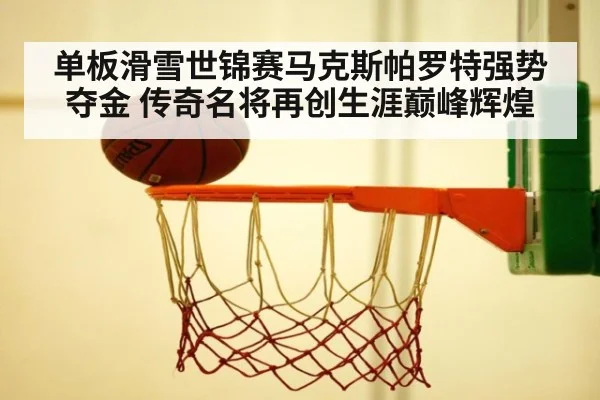 单板滑雪世锦赛马克斯帕罗特强势夺金 传奇名将再创生涯巅峰辉煌
